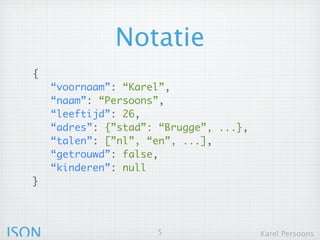 Notatie
  {
       “voornaam”: “Karel”,
       “naam”: “Persoons”,
       “leeftijd”: 26,
       “adres”: {”stad”: “Brugge”, ...},
       “talen”: [”nl”, “en”, ...],
       “getrouwd”: false,
       “kinderen”: null
  }




JSON                    5                  Karel Persoons
 