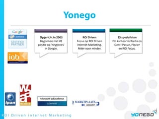 YonegoOpgericht in 2003Begonnen met #1 positie op ‘ringtones’ in Google.ROI DrivenFocus op ROI Driven Internet Marketing. Méér voor minder.35 specialistenOp kantoor in Breda en Gent! Passie, Plezier en ROI Focus.