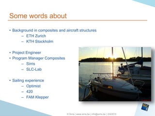 2/4/2015© Sirris | www.sirris.be | info@sirris.be |
Some words about
• Background in composites and aircraft structures
– ETH Zurich
– KTH Stockholm
• Project Engineer
• Program Manager Composites
– Sirris
– SLC-Lab
• Sailing experience
– Optimist
– 420
– FAM Klepper
 