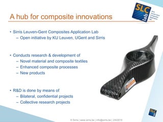 2/4/2015© Sirris | www.sirris.be | info@sirris.be |
A hub for composite innovations
• Sirris Leuven-Gent Composites Application Lab
– Open initiative by KU Leuven, UGent and Sirris
• Conducts research & development of
– Novel material and composite textiles
– Enhanced composite processes
– New products
• R&D is done by means of
– Bilateral, confidential projects
– Collective research projects
 