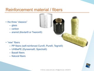 2/4/2015© Sirris | www.sirris.be | info@sirris.be |
Reinforcement material / fibers
• the three “classics”
– glass
– carbon
– aramid (Kevlar® or Twaron®)
• “new” fibers
– PP fibers (self-reinforced Curv®, Pure®, Tegris®)
– UHMwPE (Dyneema®, Spectra®)
– Basalt fibers
– Natural fibers
 