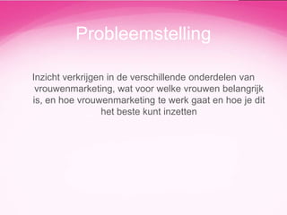 Probleemstelling
Inzicht verkrijgen in de verschillende onderdelen van
vrouwenmarketing, wat voor welke vrouwen belangrijk
is, en hoe vrouwenmarketing te werk gaat en hoe je dit
het beste kunt inzetten

 