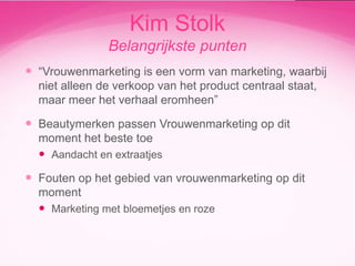Kim Stolk
Belangrijkste punten
 “Vrouwenmarketing is een vorm van marketing, waarbij
niet alleen de verkoop van het product centraal staat,
maar meer het verhaal eromheen”

 Beautymerken passen Vrouwenmarketing op dit
moment het beste toe
 Aandacht en extraatjes

 Fouten op het gebied van vrouwenmarketing op dit
moment
 Marketing met bloemetjes en roze

 