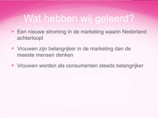 Wat hebben wij geleerd?
 Een nieuwe stroming in de marketing waarin Nederland
achterloopt

 Vrouwen zijn belangrijker in de marketing dan de
meeste mensen denken

 Vrouwen worden als consumenten steeds belangrijker

 