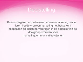 Doelstelling
Kennis vergaren en delen over vrouwenmarketing om te
leren hoe je vrouwenmarketing het beste kunt
toepassen en inzicht te verkrijgen in de potentie van de
doelgroep vrouwen voor
marketingcommunicatieprojecten

 
