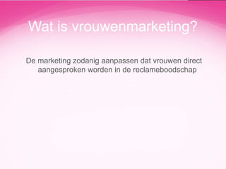 Wat is vrouwenmarketing?
De marketing zodanig aanpassen dat vrouwen direct
aangesproken worden in de reclameboodschap

 