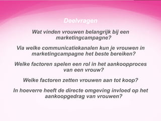 Deelvragen
Wat vinden vrouwen belangrijk bij een
marketingcampagne?
Via welke communicatiekanalen kun je vrouwen in
marketingcampagne het beste bereiken?
Welke factoren spelen een rol in het aankoopproces
van een vrouw?
Welke factoren zetten vrouwen aan tot koop?
In hoeverre heeft de directe omgeving invloed op het
aankoopgedrag van vrouwen?

 