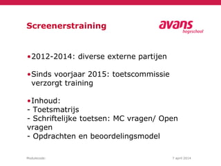 Modulecode: 7 april 2014
Screenerstraining
•2012-2014: diverse externe partijen
•Sinds voorjaar 2015: toetscommissie
verzorgt training
•Inhoud:
- Toetsmatrijs
- Schriftelijke toetsen: MC vragen/ Open
vragen
- Opdrachten en beoordelingsmodel
 