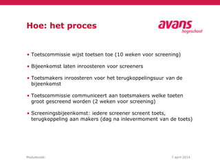 Modulecode: 7 april 2014
Hoe: het proces
• Toetscommissie wijst toetsen toe (10 weken voor screening)
• Bijeenkomst laten inroosteren voor screeners
• Toetsmakers inroosteren voor het terugkoppelingsuur van de
bijeenkomst
• Toetscommissie communiceert aan toetsmakers welke toeten
groot gescreend worden (2 weken voor screening)
• Screeningsbijeenkomst: iedere screener screent toets,
terugkoppeling aan makers (dag na inlevermoment van de toets)
 