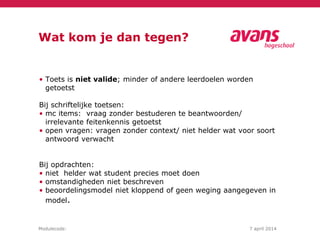Modulecode: 7 april 2014
Wat kom je dan tegen?
• Toets is niet valide; minder of andere leerdoelen worden
getoetst
Bij schriftelijke toetsen:
• mc items: vraag zonder bestuderen te beantwoorden/
irrelevante feitenkennis getoetst
• open vragen: vragen zonder context/ niet helder wat voor soort
antwoord verwacht
Bij opdrachten:
• niet helder wat student precies moet doen
• omstandigheden niet beschreven
• beoordelingsmodel niet kloppend of geen weging aangegeven in
model.
 