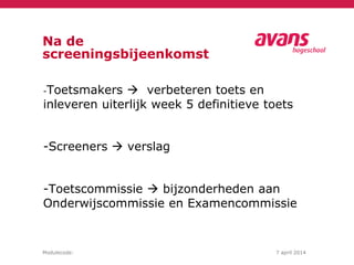 Modulecode: 7 april 2014
Na de
screeningsbijeenkomst
-Toetsmakers  verbeteren toets en
inleveren uiterlijk week 5 definitieve toets
-Screeners  verslag
-Toetscommissie  bijzonderheden aan
Onderwijscommissie en Examencommissie
 