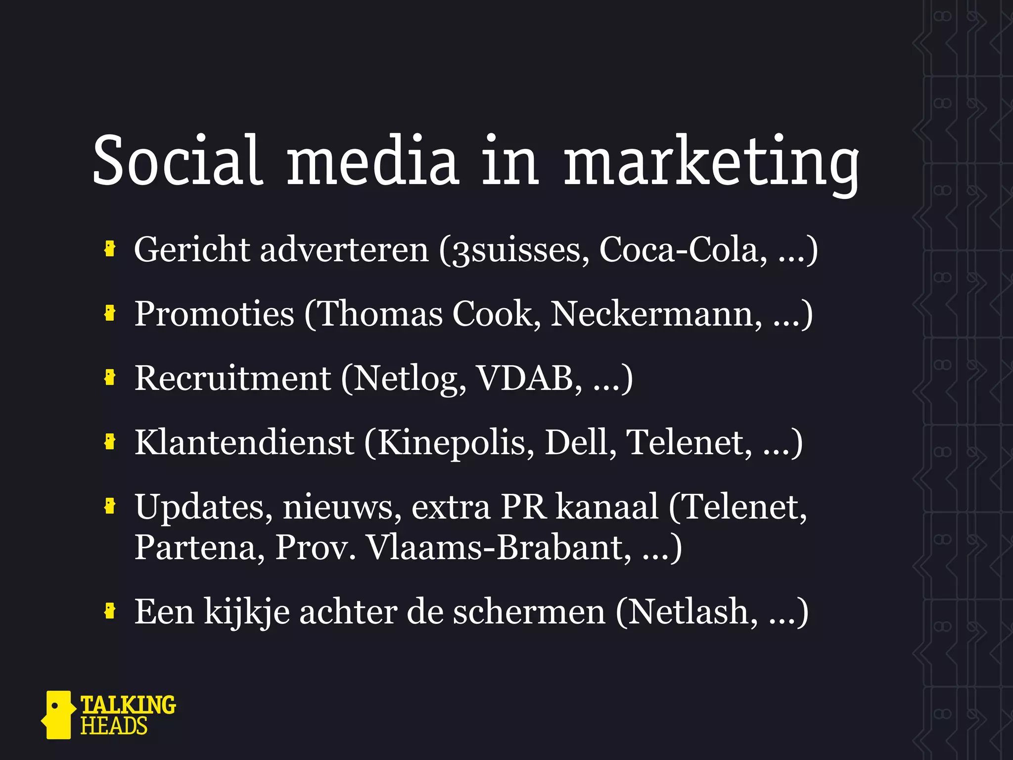 Social media in marketing
 Gericht adverteren (3suisses, Coca-Cola, ...)
 Promoties (Thomas Cook, Neckermann, ...)
 Recruitment (Netlog, VDAB, ...)
 Klantendienst (Kinepolis, Dell, Telenet, ...)
 Updates, nieuws, extra PR kanaal (Telenet,
 Partena, Prov. Vlaams-Brabant, ...)
 Een kijkje achter de schermen (Netlash, ...)
 