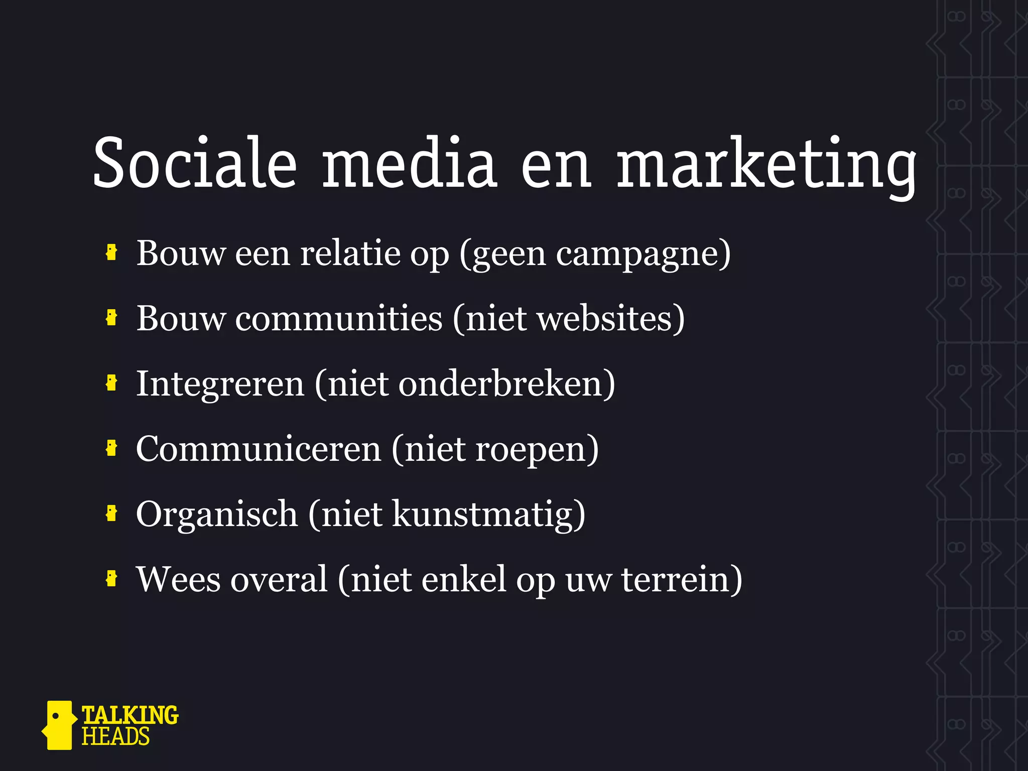 Sociale media en marketing
 Bouw een relatie op (geen campagne)
 Bouw communities (niet websites)
 Integreren (niet onderbreken)
 Communiceren (niet roepen)
 Organisch (niet kunstmatig)
 Wees overal (niet enkel op uw terrein)
 