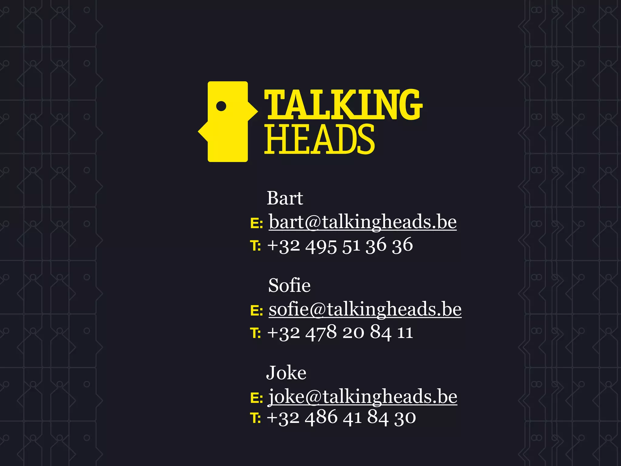 Bart
E: bart@talkingheads.be
T: +32 495 51 36 36

   Sofie
E: sofie@talkingheads.be
T: +32 478 20 84 11

   Joke
E: joke@talkingheads.be
T: +32 486 41 84 30
 