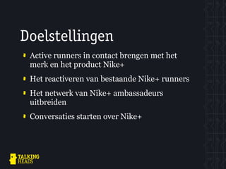 Doelstellingen
 Active runners in contact brengen met het
 merk en het product Nike+
 Het reactiveren van bestaande Nike+ runners
 Het netwerk van Nike+ ambassadeurs
 uitbreiden
 Conversaties starten over Nike+
 