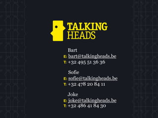 Bart
E: bart@talkingheads.be
T: +32 495 51 36 36

   Sofie
E: sofie@talkingheads.be
T: +32 478 20 84 11

   Joke
E: joke@talkingheads.be
T: +32 486 41 84 30
 