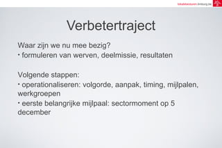 lokalebesturen.limburg.be 
Verbetertraject 
Waar zijn we nu mee bezig? 
• formuleren van werven, deelmissie, resultaten 
Volgende stappen: 
• operationaliseren: volgorde, aanpak, timing, mijlpalen, 
werkgroepen 
• eerste belangrijke mijlpaal: sectormoment op 5 
december 
 