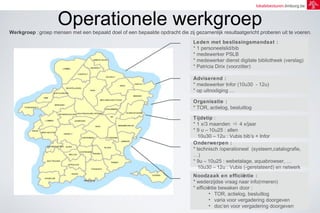 lokalebesturen.limburg.be 
Operationele werkgroep 
Werkgroep :groep mensen met een bepaald doel of een bepaalde opdracht die zij gezamenlijk resultaatgericht proberen uit te voeren. 
Leden met beslissingsmandaat : 
* 1 personeelslid/bib 
* medewerker PSLB 
* medewerker dienst digitale bibliotheek (verslag) 
* Patricia Dirix (voorzitter) 
Adviserend : 
* medewerker Infor (10u30 - 12u) 
* op uitnodiging … 
Organisatie : 
* TOR, actielog, besluitlog 
Tijdstip : 
* 1 x/3 maanden  4 x/jaar 
* 9 u – 10u25 : allen 
10u30 – 12u : Vubis bib’s + Infor 
Onderwerpen : 
* technisch /operationeel (systeem,catalografie, 
…) 
* 9u – 10u25 : webetalage, aquabrowser, … 
10u30 – 12u : Vubis (-gerelateerd) en netwerk 
Noodzaak en efficiëntie : 
* wederzijdse vraag naar info(rmeren) 
* efficiëntie bewaken door : 
• TOR, actielog, besluitlog 
• varia voor vergadering doorgeven 
• doc’en voor vergadering doorgeven 
 