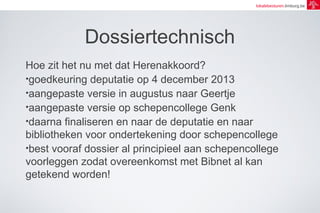 lokalebesturen.limburg.be 
Dossiertechnisch 
Hoe zit het nu met dat Herenakkoord? 
•goedkeuring deputatie op 4 december 2013 
•aangepaste versie in augustus naar Geertje 
•aangepaste versie op schepencollege Genk 
•daarna finaliseren en naar de deputatie en naar 
bibliotheken voor ondertekening door schepencollege 
•best vooraf dossier al principieel aan schepencollege 
voorleggen zodat overeenkomst met Bibnet al kan 
getekend worden! 
 
