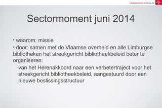 lokalebesturen.limburg.be 
Sectormoment juni 2014 
• waarom: missie 
• door: samen met de Vlaamse overheid en alle Limburgse 
bibliotheken het streekgericht bibliotheekbeleid beter te 
organiseren: 
van het Herenakkoord naar een verbetertraject voor het 
streekgericht bibliotheekbeleid, aangestuurd door een 
nieuwe beslissingsstructuur 
 