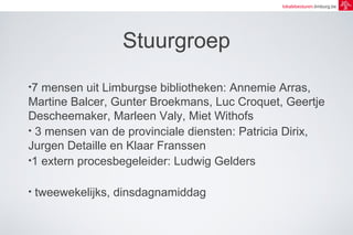 lokalebesturen.limburg.be 
Stuurgroep 
•7 mensen uit Limburgse bibliotheken: Annemie Arras, 
Martine Balcer, Gunter Broekmans, Luc Croquet, Geertje 
Descheemaker, Marleen Valy, Miet Withofs 
• 3 mensen van de provinciale diensten: Patricia Dirix, 
Jurgen Detaille en Klaar Franssen 
•1 extern procesbegeleider: Ludwig Gelders 
• tweewekelijks, dinsdagnamiddag 
 