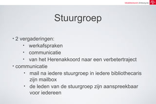 lokalebesturen.limburg.be 
Stuurgroep 
• 2 vergaderingen: 
• werkafspraken 
• communicatie 
• van het Herenakkoord naar een verbetertraject 
• communicatie 
• mail na iedere stuurgroep in iedere bibliothecaris 
zijn mailbox 
• de leden van de stuurgroep zijn aanspreekbaar 
voor iedereen 
 