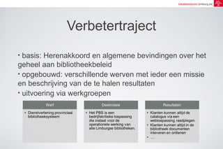 lokalebesturen.limburg.be 
Verbetertraject 
• basis: Herenakkoord en algemene bevindingen over het 
geheel aan bibliotheekbeleid 
• opgebouwd: verschillende werven met ieder een missie 
en beschrijving van de te halen resultaten 
• uitvoering via werkgroepen 
 