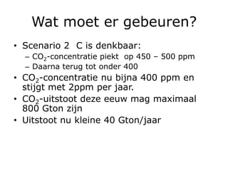 Wat moet er gebeuren?
• Scenario 2 C is denkbaar:
  – CO2-concentratie piekt op 450 – 500 ppm
  – Daarna terug tot onder 400
• CO2-concentratie nu bijna 400 ppm en
  stijgt met 2ppm per jaar.
• CO2-uitstoot deze eeuw mag maximaal
  800 Gton zijn
• Uitstoot nu kleine 40 Gton/jaar
 