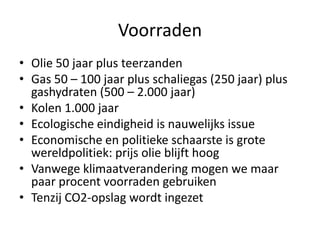 Voorraden
• Olie 50 jaar plus teerzanden
• Gas 50 – 100 jaar plus schaliegas (250 jaar) plus
  gashydraten (500 – 2.000 jaar)
• Kolen 1.000 jaar
• Ecologische eindigheid is nauwelijks issue
• Economische en politieke schaarste is grote
  wereldpolitiek: prijs olie blijft hoog
• Vanwege klimaatverandering mogen we maar
  paar procent voorraden gebruiken
• Tenzij CO2-opslag wordt ingezet
 