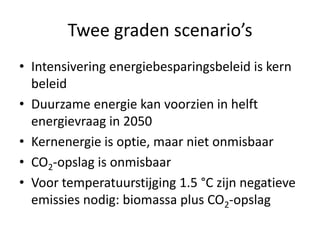 Twee graden scenario’s
• Intensivering energiebesparingsbeleid is kern
  beleid
• Duurzame energie kan voorzien in helft
  energievraag in 2050
• Kernenergie is optie, maar niet onmisbaar
• CO2-opslag is onmisbaar
• Voor temperatuurstijging 1.5 °C zijn negatieve
  emissies nodig: biomassa plus CO2-opslag
 