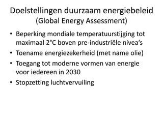 Doelstellingen duurzaam energiebeleid
        (Global Energy Assessment)
• Beperking mondiale temperatuurstijging tot
  maximaal 2°C boven pre-industriële nivea‘s
• Toename energiezekerheid (met name olie)
• Toegang tot moderne vormen van energie
  voor iedereen in 2030
• Stopzetting luchtvervuiling
 