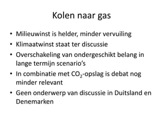 Kolen naar gas
• Milieuwinst is helder, minder vervuiling
• Klimaatwinst staat ter discussie
• Overschakeling van ondergeschikt belang in
  lange termijn scenario’s
• In combinatie met CO2-opslag is debat nog
  minder relevant
• Geen onderwerp van discussie in Duitsland en
  Denemarken
 