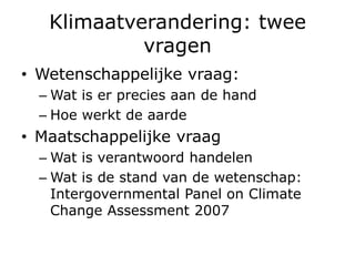 Klimaatverandering: twee
            vragen
• Wetenschappelijke vraag:
  – Wat is er precies aan de hand
  – Hoe werkt de aarde
• Maatschappelijke vraag
  – Wat is verantwoord handelen
  – Wat is de stand van de wetenschap:
    Intergovernmental Panel on Climate
    Change Assessment 2007
 