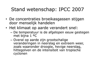 Stand wetenschap: IPCC 2007
• De concentraties broeikasgassen stijgen
  door menselijk handelen
• Het klimaat op aarde verandert snel:
  – De temperatuur is de afgelopen eeuw gestegen
    met bijna 1 ºC
  – Overal op aarde zijn grootschalige
    veranderingen in neerslag en extreem weer,
    zoals waaronder droogte, hevige neerslag,
    hittegolven en de intensiteit van tropische
    cyclonen
 