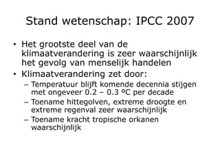 Stand wetenschap: IPCC 2007

• Het grootste deel van de
  klimaatverandering is zeer waarschijnlijk
  het gevolg van menselijk handelen
• Klimaatverandering zet door:
  – Temperatuur blijft komende decennia stijgen
    met ongeveer 0.2 – 0.3 ºC per decade
  – Toename hittegolven, extreme droogte en
    extreme regenval zeer waarschijnlijk
  – Toename kracht tropische orkanen
    waarschijnlijk
 