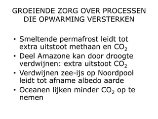 GROEIENDE ZORG OVER PROCESSEN
  DIE OPWARMING VERSTERKEN

• Smeltende permafrost leidt tot
  extra uitstoot methaan en CO2
• Deel Amazone kan door droogte
  verdwijnen: extra uitstoot CO2
• Verdwijnen zee-ijs op Noordpool
  leidt tot afname albedo aarde
• Oceanen lijken minder CO2 op te
  nemen
 