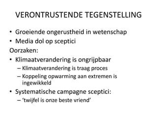 VERONTRUSTENDE TEGENSTELLING
• Groeiende ongerustheid in wetenschap
• Media dol op sceptici
Oorzaken:
• Klimaatverandering is ongrijpbaar
  – Klimaatverandering is traag proces
  – Koppeling opwarming aan extremen is
    ingewikkeld
• Systematische campagne sceptici:
  – ‘twijfel is onze beste vriend’
 