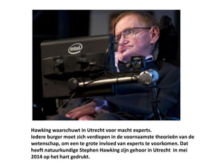 Hawking waarschuwt in Utrecht voor macht experts. 
Iedere burger moet zich verdiepen in de voornaamste theorieën van de 
wetenschap, om een te grote invloed van experts te voorkomen. Dat 
heeft natuurkundige Stephen Hawking zijn gehoor in Utrecht in mei 
2014 op het hart gedrukt. 
 