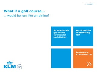 What if a golf course… …  would be run like an airline? Roy Scheerder VP Marketing KLM An analysis on golf course commercial exploitation Amsterdam, 3 December 09 