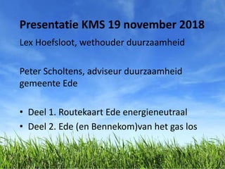 Presentatie KMS 19 november 2018
Lex Hoefsloot, wethouder duurzaamheid
Peter Scholtens, adviseur duurzaamheid
gemeente Ede
• Deel 1. Routekaart Ede energieneutraal
• Deel 2. Ede (en Bennekom)van het gas los
 