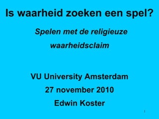 Is waarheid zoeken een spel? Spelen met de religieuze waarheidsclaim VU University Amsterdam 27 november 2010 Edwin Koster 