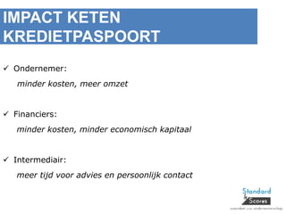 IMPACT KETEN
KREDIETPASPOORT
 Ondernemer:
minder kosten, meer omzet
 Financiers:
minder kosten, minder economisch kapitaal
 Intermediair:
meer tijd voor advies en persoonlijk contact
 