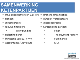 SAMENWERKING
KETENPARTIJEN
 MKB ondernemers en ZZP-ers
 Banken
 Investeerders
 Nieuwe financiers
 crowdfunding
 Belastingdienst
 Ministerie van EZ / KvK
 Accountants / Adviseurs
 Branche Organisaties
 (Krediet)verzekeraars
 Incassobureaus
 Strategische partijen
 Finan
 The Payment Factory
 FullFinance
 SRA
 