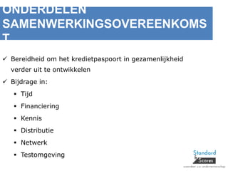 ONDERDELEN
SAMENWERKINGSOVEREENKOMS
T
 Bereidheid om het kredietpaspoort in gezamenlijkheid
verder uit te ontwikkelen
 Bijdrage in:
 Tijd
 Financiering
 Kennis
 Distributie
 Netwerk
 Testomgeving
 