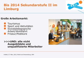 Bis 2014 Sekundarstufe II im
  Limburg

Große Arbeitsmarkt:

   Tourismus
   Sport und Aktivitäten
   Sozialpädagogische
    Arbeit/Wohlfahrt
   Friseur/Pediküre


  >>>UND: alle nicht
    Ausgebildete und
    unqualifizierte Mitarbeiter


  Krefeld, 27. März, 2012, Michel van Smoorenburg, UWV
 