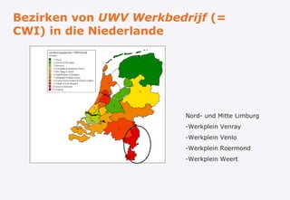 Bezirken von UWV Werkbedrijf (=
CWI) in die Niederlande




                         Nord- und Mitte Limburg
                         -Werkplein Venray
                         -Werkplein Venlo
                         -Werkplein Roermond
                         -Werkplein Weert
 