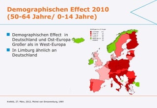 Demographischen Effect 2010
(50-64 Jahre/ 0-14 Jahre)
                                                       50-65 jaar t.o.v. 0-14 jaar
                                                          1,3 of meer   (11)

 Demographischen Effect in                               1,2 tot 1,3
                                                          1,1 tot 1,2
                                                          1,0 tot 1,1
                                                                         (7)
                                                                         (5)
                                                                         (5)


  Deutschland und Ost-Europa
                                                          minder dan 1,0 (5)
                                                          onbekend       (3)



  Großer als in West-Europa
 In Limburg ähnlich an
  Deutschland




Krefeld, 27. März, 2012, Michel van Smoorenburg, UWV
 