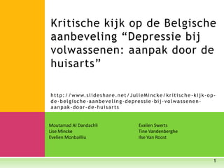 Moutamad Al Dandachli Evalien Swerts
Lise Mincke Tine Vandenberghe
Evelien Monbailliu Ilse Van Roost
1
Kritische kijk op de Belgische
aanbeveling “Depressie bij
volwassenen: aanpak door de
huisarts”
http://www.slideshare.net/JulieMincke/kritische -kijk-op-
de-belgische-aanbeveling-depressie-bij-volwassenen-
aanpak-door-de-huisarts
 