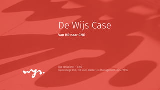 De Wijs Case
Ilse Jansoone — CNO
Gastcollege KUL, HR voor Masters in Management, 8/12/2016
Van HR naar CNO
 