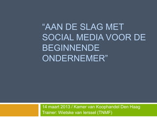 “AAN DE SLAG MET
SOCIAL MEDIA VOOR DE
BEGINNENDE
ONDERNEMER”




14 maart 2013 / Kamer van Koophandel Den Haag
Trainer: Wietske van Ierssel (TNMF)
 